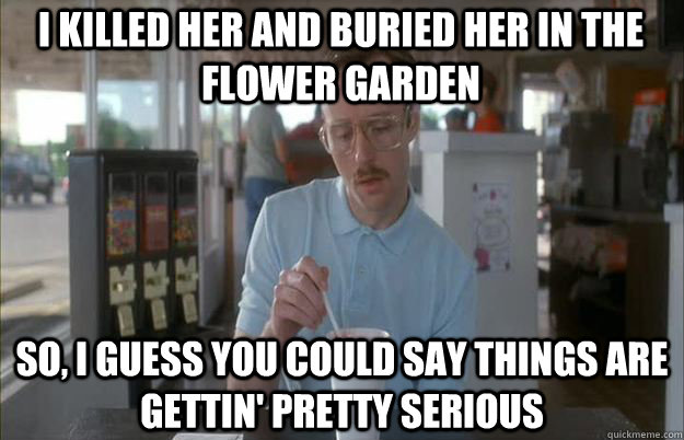 I killed her and buried her in the flower garden So, I guess you could say things are gettin' pretty serious - I killed her and buried her in the flower garden So, I guess you could say things are gettin' pretty serious  Serious Kip