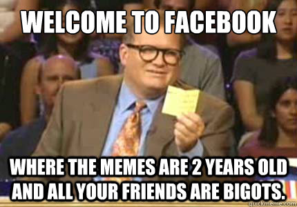 Welcome to Facebook Where the memes are 2 years old and all your friends are bigots.  Whose Line