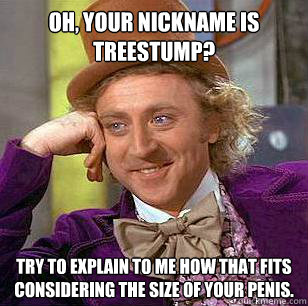 Oh, your nickname is Treestump? Try to explain to me how that fits considering the size of your penis.  Condescending Wonka