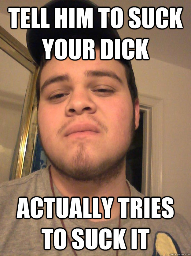 tell him to suck your dick actually tries to suck it  Secretly Gay Friend