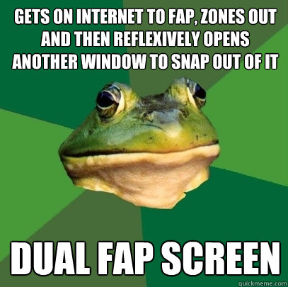 Gets on internet to fap, zones out and then reflexively opens another window to snap out of it Dual FAp Screen  Foul Bachelor Frog