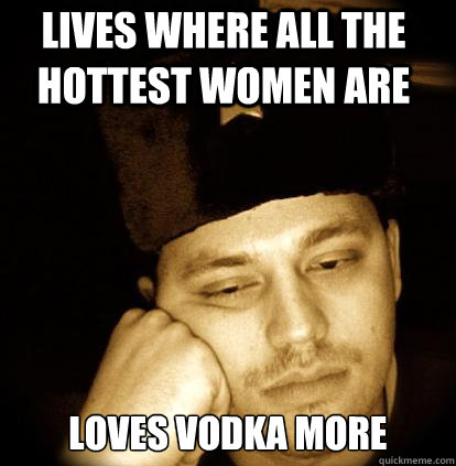 Lives where all the hottest women are Loves vodka more  Second World Porblems