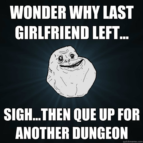 Wonder why last girlfriend left... sigh...then que up for another dungeon  Forever Alone