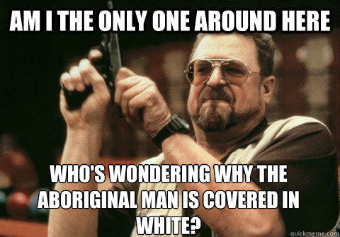 Am I the only one around here WHO'S WONDERING WHY THE ABORIGINAL MAN IS COVERED IN WHITE? - Am I the only one around here WHO'S WONDERING WHY THE ABORIGINAL MAN IS COVERED IN WHITE?  Am I the only one