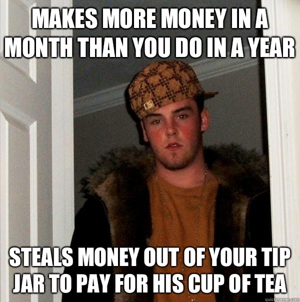 Makes more money in a month than you do in a year Steals money out of your tip jar to pay for his cup of tea - Makes more money in a month than you do in a year Steals money out of your tip jar to pay for his cup of tea  Scumbag Steve