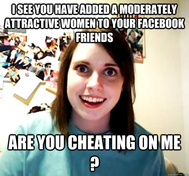 I see you have added a moderately attractive women to your facebook friends Are you cheating on me ?  Overly Attached Girlfriend