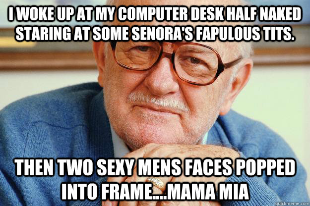 I woke up at my computer desk half naked staring at some senora's fapulous tits. Then two sexy mens faces popped into frame....mama mia - I woke up at my computer desk half naked staring at some senora's fapulous tits. Then two sexy mens faces popped into frame....mama mia  Old man