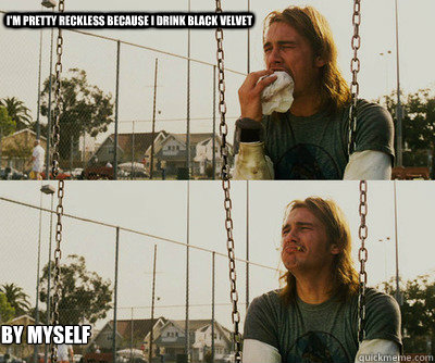 I'm pretty reckless because I drink Black Velvet By myself  First World Stoner Problems