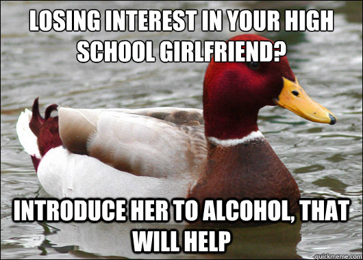 losing interest in your high school girlfriend?
 Introduce her to alcohol, that will help  Malicious Advice Mallard