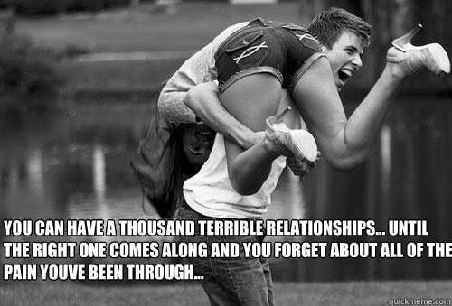 You can have a thousand terrible relationships... Until the right one comes along and you forget about all of the pain youve been through...  Real Love