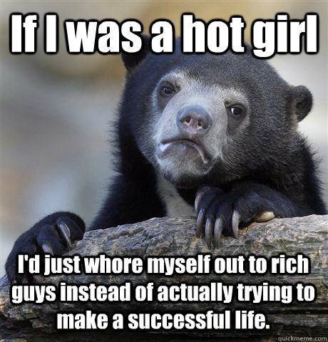 If I was a hot girl  I'd just whore myself out to rich guys instead of actually trying to make a successful life. - If I was a hot girl  I'd just whore myself out to rich guys instead of actually trying to make a successful life.  Confession Bear