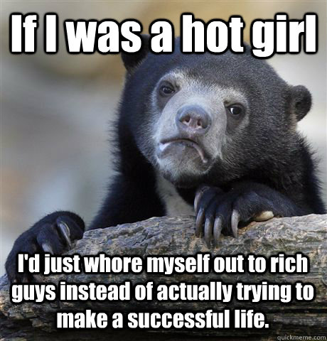 If I was a hot girl  I'd just whore myself out to rich guys instead of actually trying to make a successful life.  Confession Bear