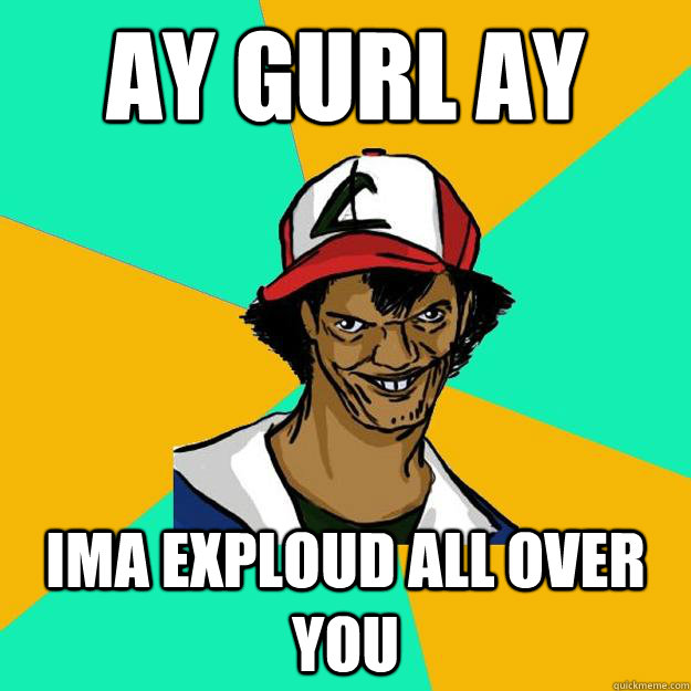 ay gurl ay ima exploud all over you  Ash Pedreiro