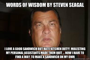 Words Of Wisdom by Steven Seagal I love a good sandwich but hate kitchen duty!  Molesting my personal assistants made them quit … now I have to find a way, to make a sandwich on my own - Words Of Wisdom by Steven Seagal I love a good sandwich but hate kitchen duty!  Molesting my personal assistants made them quit … now I have to find a way, to make a sandwich on my own  Misc