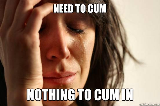Need to cum Nothing to cum in  First World Problems