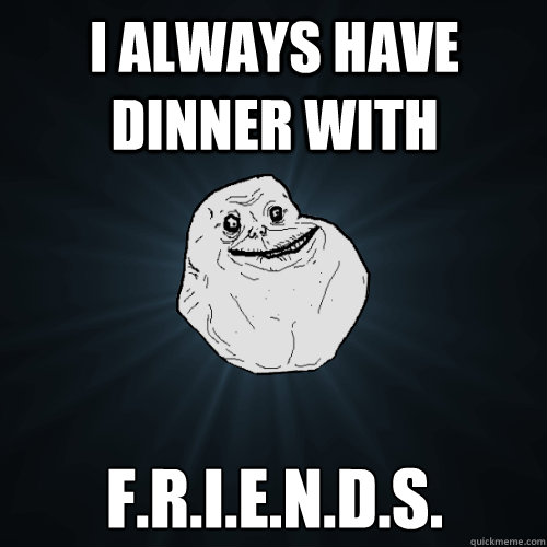 I always have dinner with F.r.i.e.n.d.s.  Forever Alone