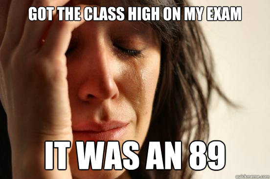 Got the class high on my exam It was an 89  First World Problems