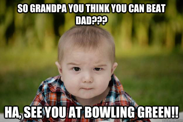 so grandpa you think you can beat dad??? Ha, see you at bowling green!!  