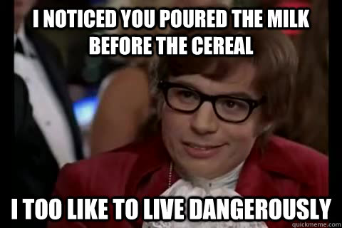 I noticed you poured the milk before the cereal i too like to live dangerously  Dangerously - Austin Powers