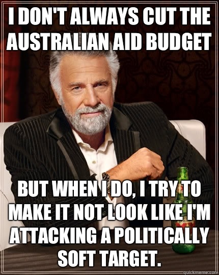 I don't always cut the Australian aid budget but when i do, I try to make it not look like I'm attacking a politically soft target.   The Most Interesting Man In The World