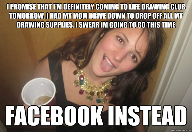 i promise that i'm definitely coming to life drawing club tomorrow. i had my mom drive down to drop off all my drawing supplies. i swear im going to go this time facebook instead  