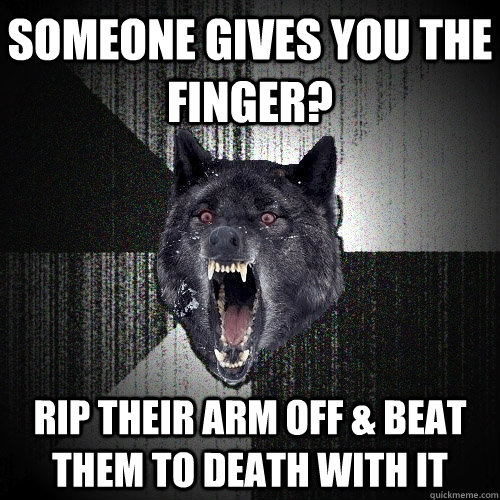 Someone gives you the finger? rip their arm off & beat them to death with it  Insanity Wolf