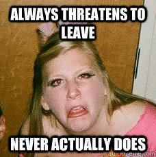 Always threatens to leave Never actually does  Drunk college girl
