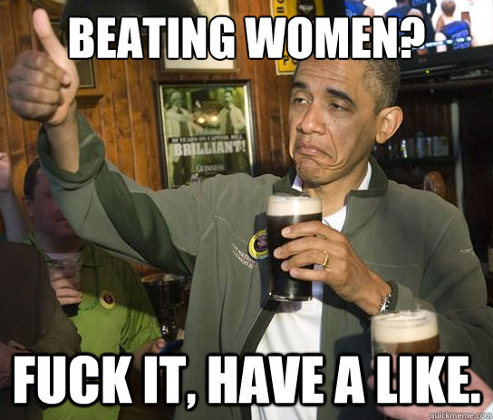 Beating women? Fuck it, Have a like.  Upvoting Obama