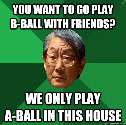 You want to go play     b-ball with friends? We only play                 a-ball in this house  High Expectations Asian Father