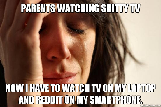 Parents watching shitty tv Now I have to watch tv on my laptop and reddit on my smartphone.  First World Problems