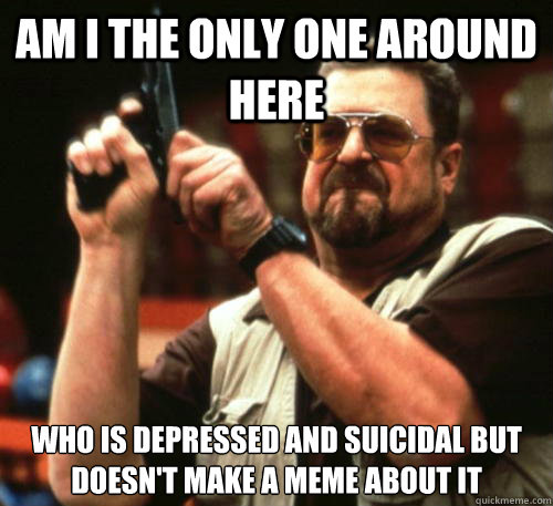 Am i the only one around here who is depressed and suicidal but doesn't make a meme about it  Am I The Only One Around Here