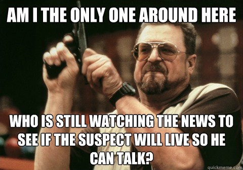 Am I the only one around here Who is still watching the news to see if the suspect will live so he can talk? - Am I the only one around here Who is still watching the news to see if the suspect will live so he can talk?  Misc