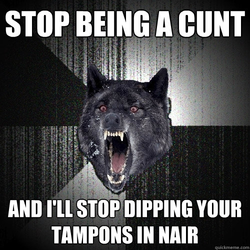 Stop being a cunt and I'll stop dipping your tampons in nair  Insanity Wolf