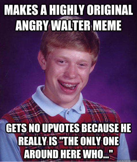 makes a highly original Angry Walter meme gets no upvotes because he really is 