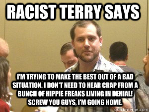 Racist Terry says I'm trying to make the best out of a bad situation. I don't need to hear crap from a bunch of hippie freaks living in denial! Screw you guys, I'm going home.   