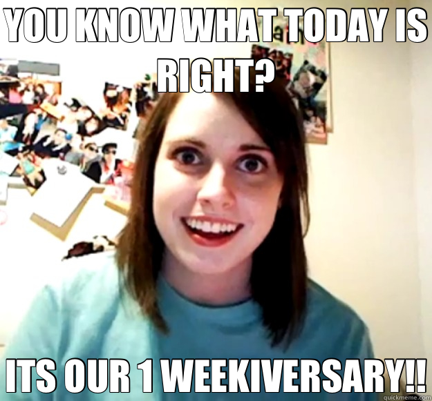 YOU KNOW WHAT TODAY IS RIGHT? ITS OUR 1 WEEKIVERSARY!!  Overly Attached Girlfriend
