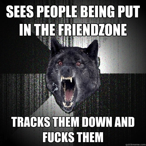 Sees people being put in the Friendzone Tracks them down and fucks them  Insanity Wolf