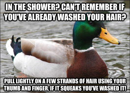 In the shower? Can't remember if you've already washed your hair? Pull lightly on a few strands of hair using your thumb and finger, if it squeaks you've washed it!  Actual Advice Mallard