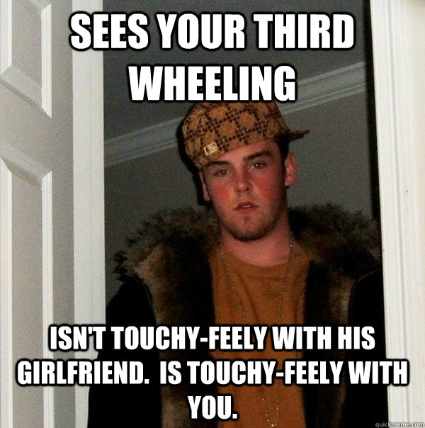 Sees your third wheeling Isn't touchy-feely with his girlfriend.  Is touchy-feely with you. - Sees your third wheeling Isn't touchy-feely with his girlfriend.  Is touchy-feely with you.  Scumbag Steve