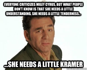 Everyone criticizes miley cyrus, but what people don't know is that she needs a little understanding, she needs a little tenderness... ...she needs a little Kramer  