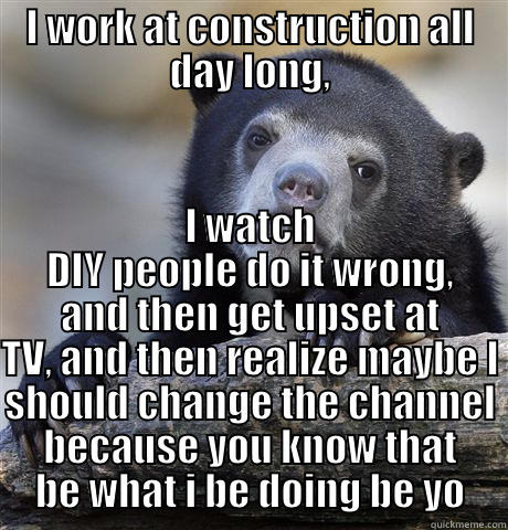 I WORK AT CONSTRUCTION ALL DAY LONG, I WATCH DIY PEOPLE DO IT WRONG, AND THEN GET UPSET AT TV, AND THEN REALIZE MAYBE I SHOULD CHANGE THE CHANNEL BECAUSE YOU KNOW THAT BE WHAT I BE DOING BE YO Confession Bear