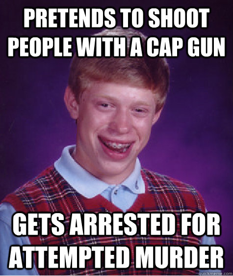 pretends to shoot people with a cap gun gets arrested for attempted murder   Bad Luck Brian