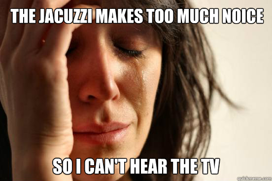 The jacuzzi makes too much noice So i can't hear the TV  First World Problems