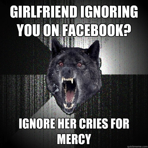 girlfriend ignoring you on facebook? ignore her cries for mercy  Insanity Wolf