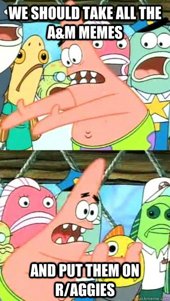 We should take all the A&M Memes and put them on r/aggies  Push it somewhere else Patrick