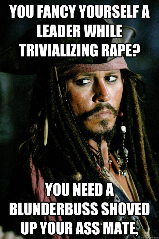 you fancy yourself a leader while trivializing rape? You need a blunderbuss shoved up your ass mate,  Captain Jack Sparrow