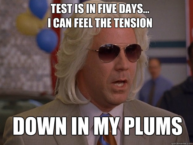 Test is in five days...
I can feel the tension  Down in my plums  