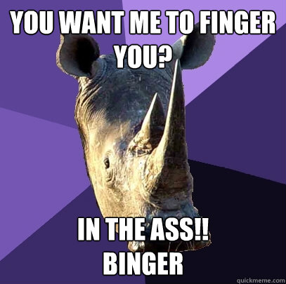 You want me to finger you? IN THE ASS!!
BINGER  Sexually Oblivious Rhino