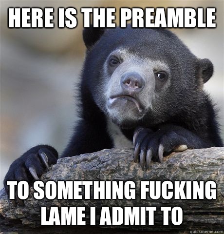 Here is the preamble To something fucking lame I admit to  Confession Bear