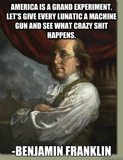 America is a grand experiment. Let's give every lunatic a machine gun and see what crazy shit happens. -Benjamin Franklin  Ben Franklin